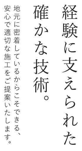 経験に支えられた確かな技術。地元に密着しているからこそできる、適切な施工をご提案いたします。